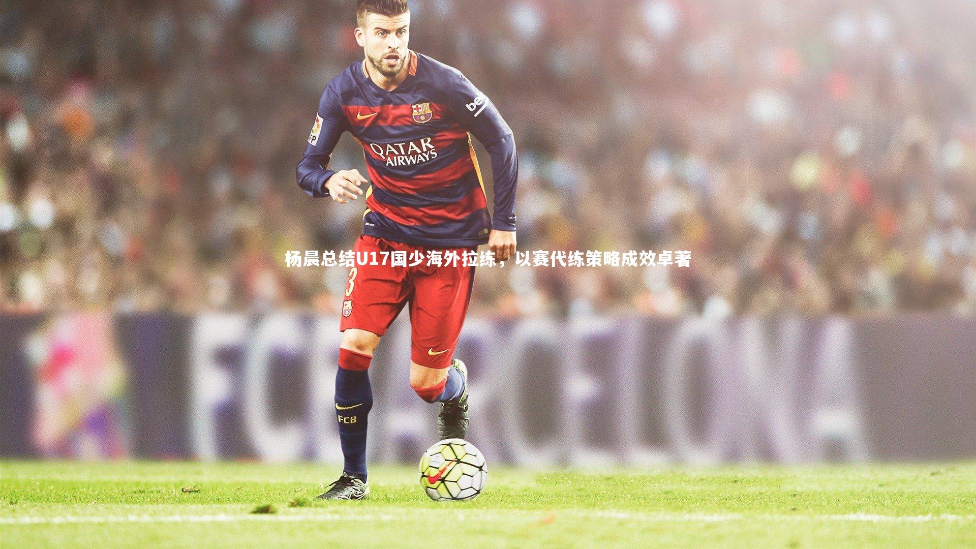 杨晨总结U17国少海外拉练，以赛代练策略成效卓著